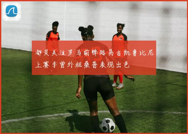 都灵关注罗马前锋路易吉凯鲁比尼上赛季曾外租桑普表现出色