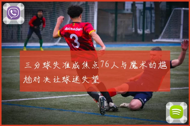 三分球失准成焦点76人与魔术的尴尬对决让球迷失望