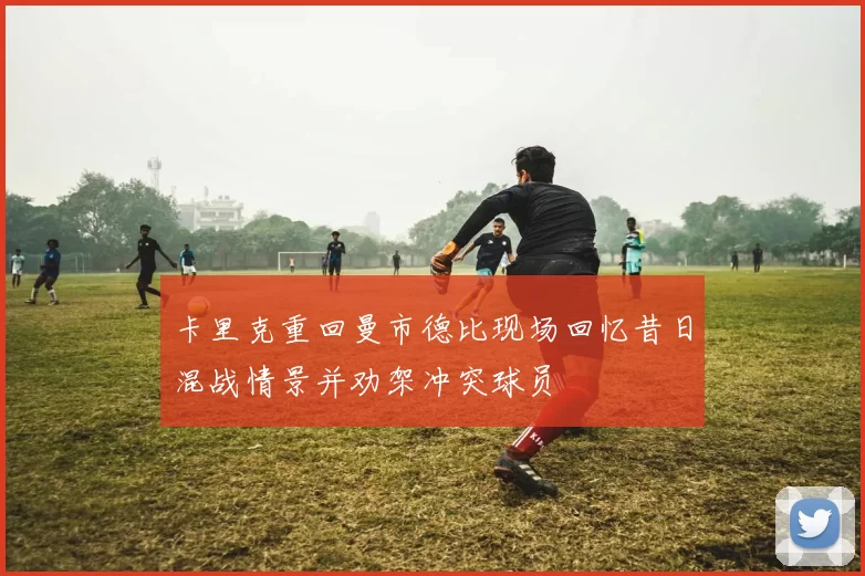 卡里克重回曼市德比现场回忆昔日混战情景并劝架冲突球员